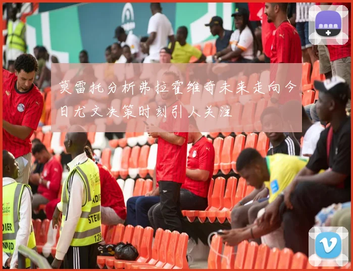 莫雷托分析弗拉霍维奇未来走向今日尤文决策时刻引人关注