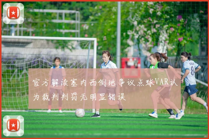 官方解读塞内西倒地争议点球VAR认为裁判判罚无明显错误