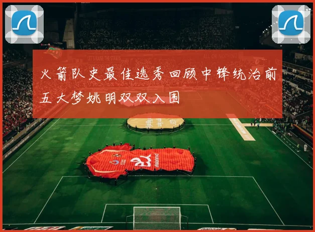 火箭队史最佳选秀回顾中锋统治前五大梦姚明双双入围