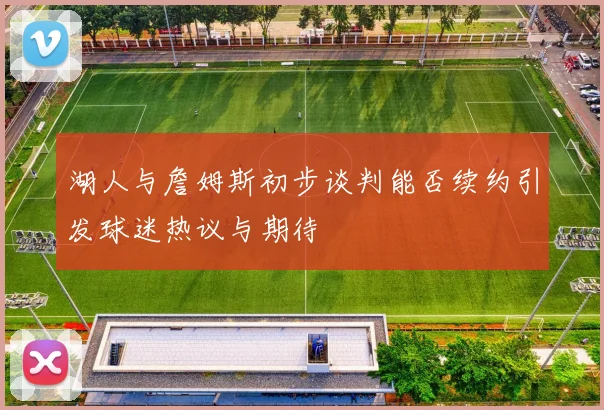 湖人与詹姆斯初步谈判能否续约引发球迷热议与期待