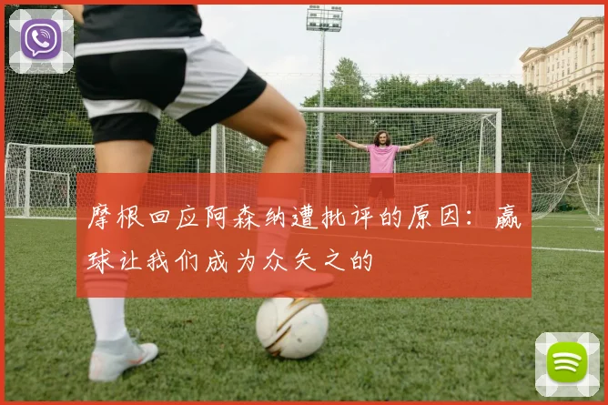摩根回应阿森纳遭批评的原因：赢球让我们成为众矢之的