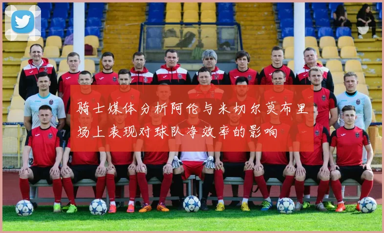 骑士媒体分析阿伦与米切尔莫布里场上表现对球队净效率的影响