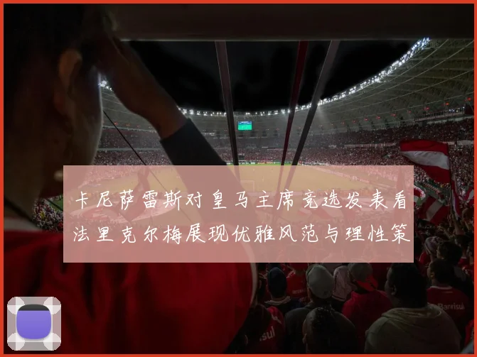 卡尼萨雷斯对皇马主席竞选发表看法里克尔梅展现优雅风范与理性策略