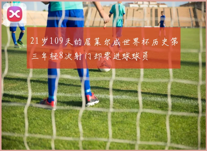 21岁109天的居莱尔成世界杯历史第三年轻8次射门却零进球球员
